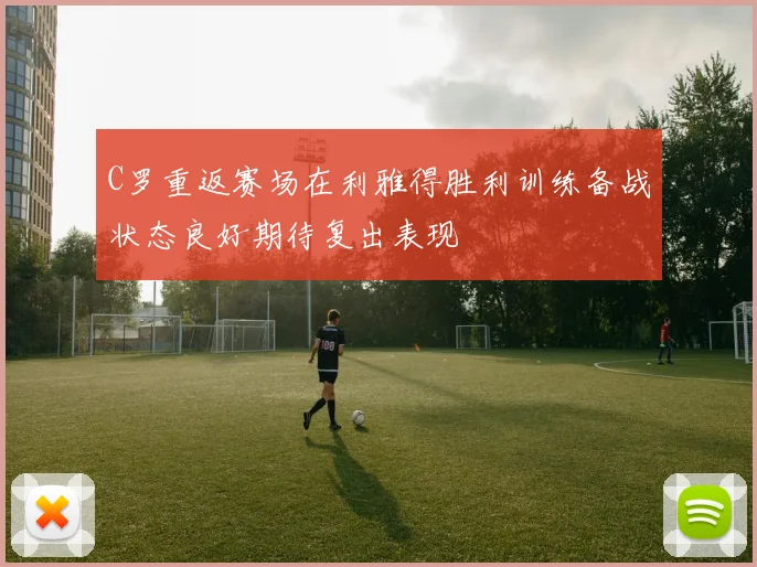 C罗重返赛场在利雅得胜利训练备战状态良好期待复出表现