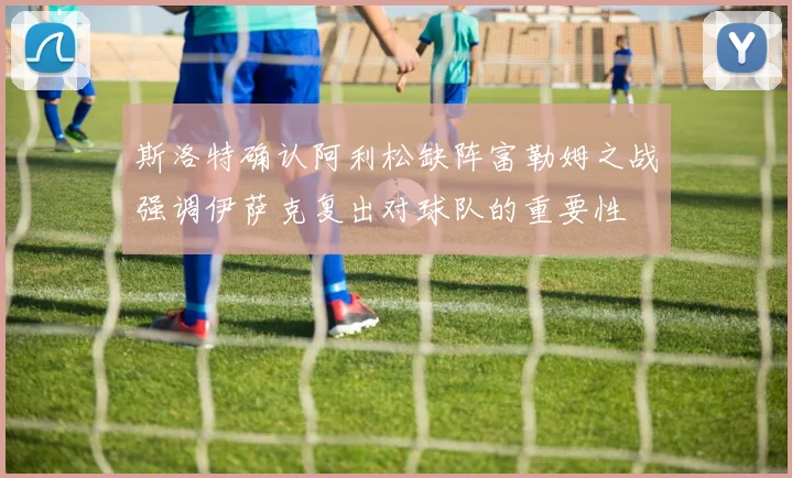 斯洛特确认阿利松缺阵富勒姆之战强调伊萨克复出对球队的重要性