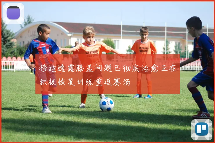 穆迪透露膝盖问题已彻底治愈正在积极恢复训练重返赛场