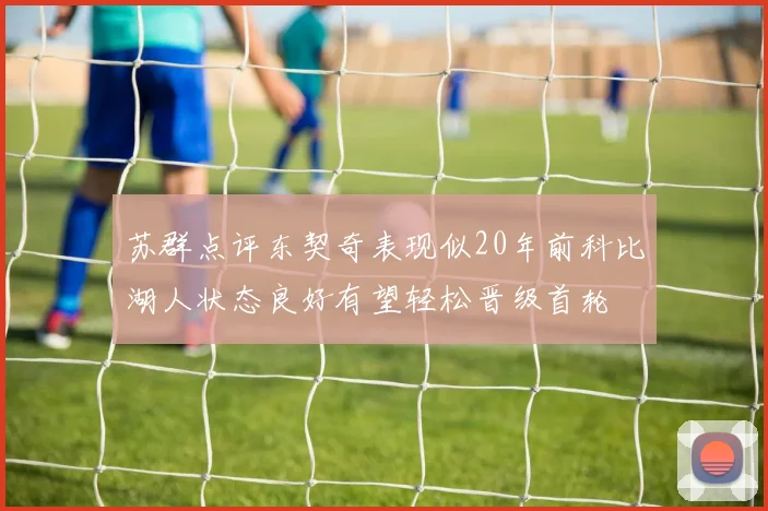 苏群点评东契奇表现似20年前科比湖人状态良好有望轻松晋级首轮