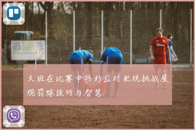 文班在比赛中巧妙应对犯规挑战展现罚球技巧与智慧