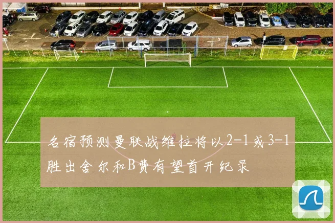 名宿预测曼联战维拉将以2-1或3-1胜出舍尔和B费有望首开纪录