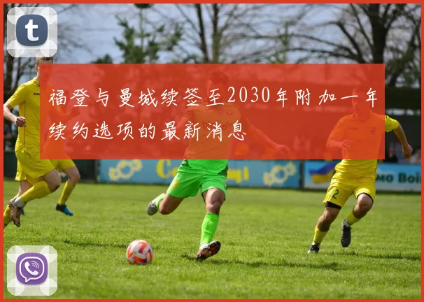 福登与曼城续签至2030年附加一年续约选项的最新消息