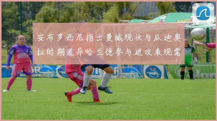 安布罗西尼指出曼城现状与瓜迪奥拉时期差异哈兰德参与进攻表现需提升