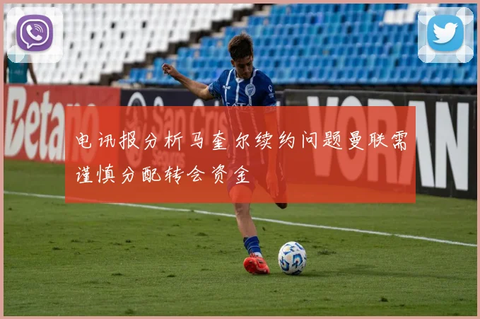电讯报分析马奎尔续约问题曼联需谨慎分配转会资金