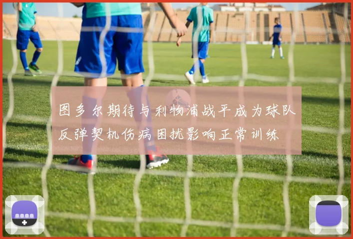 图多尔期待与利物浦战平成为球队反弹契机伤病困扰影响正常训练