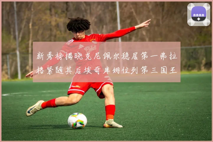 新秀榜揭晓克尼佩尔稳居第一弗拉格紧随其后埃奇库姆位列第三国王次轮秀强势上升至第四