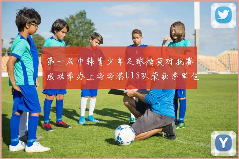 第一届中韩青少年足球精英对抗赛成功举办上海海港U15队荣获季军佳绩