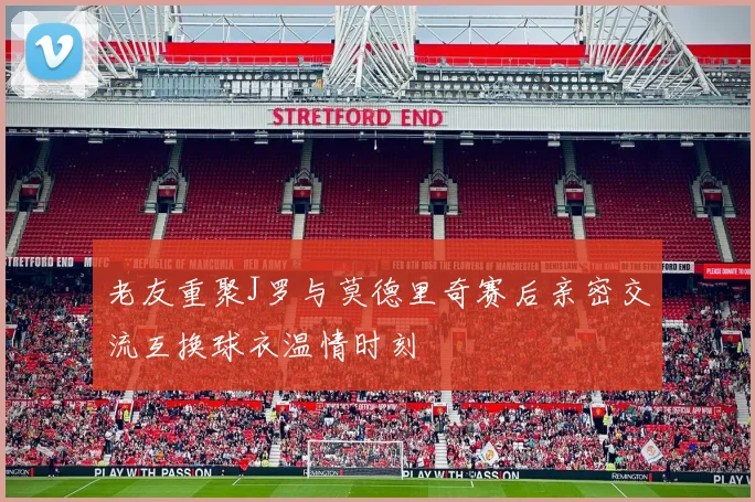 老友重聚J罗与莫德里奇赛后亲密交流互换球衣温情时刻
