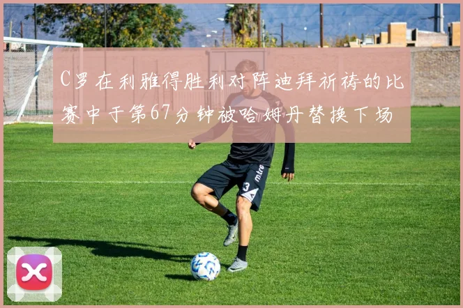 C罗在利雅得胜利对阵迪拜祈祷的比赛中于第67分钟被哈姆丹替换下场