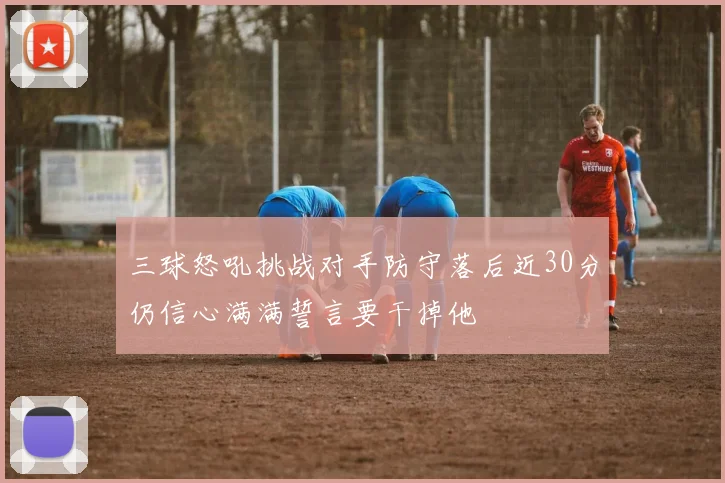 三球怒吼挑战对手防守落后近30分仍信心满满誓言要干掉他