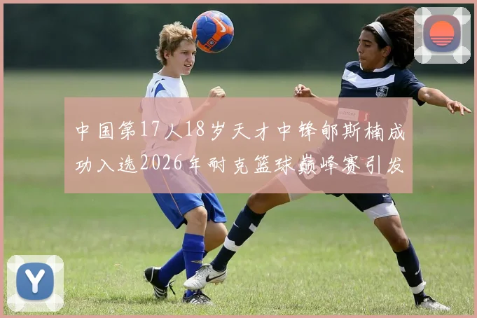 中国第17人18岁天才中锋郇斯楠成功入选2026年耐克篮球巅峰赛引发热议