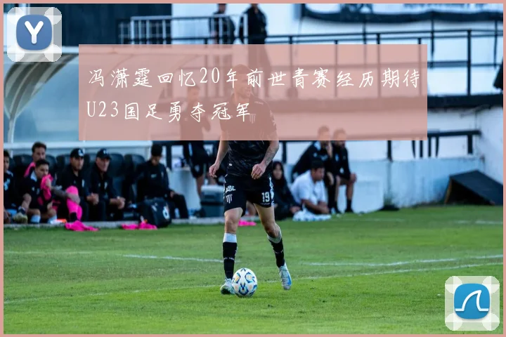 冯潇霆回忆20年前世青赛经历期待U23国足勇夺冠军