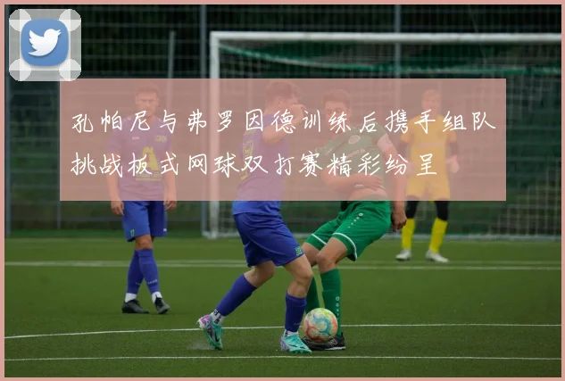 孔帕尼与弗罗因德训练后携手组队挑战板式网球双打赛精彩纷呈